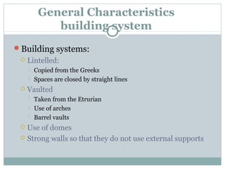 General Characteristics
building system
Building systems:
 Lintelled:
 Copied from the Greeks
 Spaces are closed by straight lines
 Vaulted
 Taken from the Etrurian
 Use of arches
 Barrel vaults
 Use of domes
 Strong walls so that they do not use external supports
 