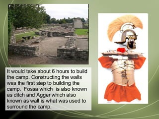 It would take about 6 hours to build the camp. Constructing the walls was the first step to building the camp.  Fossa which  is also known as ditch and Agger which also known as wall is what was used to surround the camp. 