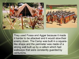 They used Fossa and Agger because it made it harder to be attacked and it would slow their enemy down. The Camp was built in a square-like shape and the perimeter was made of a strong wall built up by a vallum which had walkways that were constantly guarded by centurions. 