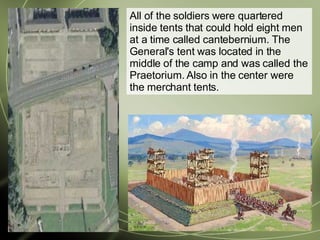 All of the soldiers were quartered inside tents that could hold eight men at a time called cantebernium. The General's tent was located in the middle of the camp and was called the Praetorium. Also in the center were the merchant tents.  