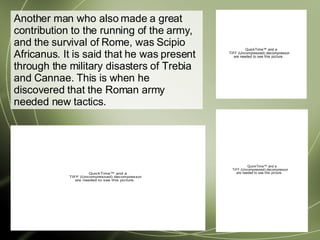 Another man who also made a great contribution to the running of the army, and the survival of Rome, was Scipio Africanus. It is said that he was present through the military disasters of Trebia and Cannae. This is when he discovered that the Roman army needed new tactics. 