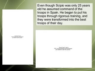 Even though Scipio was only 25 years old he assumed command of the troops in Spain. He began to put his troops through rigorous training, and they were transformed into the best troops of their day. 