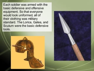 Each soldier was armed with the basic defensive and offensive equipment. So that everyone would look uniformed, all of their clothing was military standard. The Lorica, Galea, and Scutum were the basic defensive tools.  