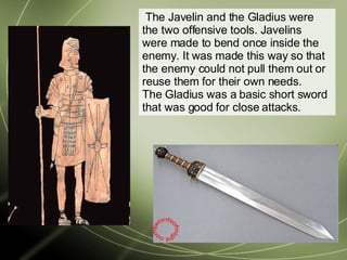  The Javelin and the Gladius were the two offensive tools. Javelins were made to bend once inside the enemy. It was made this way so that the enemy could not pull them out or reuse them for their own needs. The Gladius was a basic short sword that was good for close attacks.  