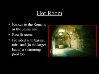 Hot Room Known to the Romans as the  caldarium . Best lit room. Provided with basins, tubs, and (in the larger baths) a swimming pool too. 
