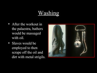Washing After the workout in the palaestra, bathers would be massaged with oil. Slaves would be employed to then scrape off the oil and dirt with metal strigils. Strigil and oil flask 