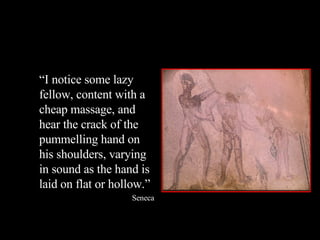 “ I notice some lazy fellow, content with a cheap massage, and hear the crack of the pummelling hand on his shoulders, varying in sound as the hand is laid on flat or hollow.” Seneca 