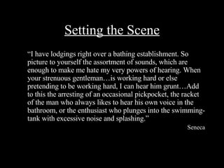 Setting the Scene “ I have lodgings right over a bathing establishment. So picture to yourself the assortment of sounds, which are enough to make me hate my very powers of hearing. When your strenuous gentleman…is working hard or else pretending to be working hard, I can hear him grunt…Add to this the arresting of an occasional pickpocket, the racket of the man who always likes to hear his own voice in the bathroom, or the enthusiast who plunges into the swimming-tank with excessive noise and splashing.” Seneca 