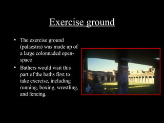 Exercise ground The exercise ground (palaestra) was made up of a large colonnaded open-space Bathers would visit this part of the baths first to take exercise, including running, boxing, wrestling, and fencing. 