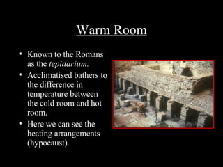 Warm Room Known to the Romans as the  tepidarium. Acclimatised bathers to the difference in temperature between the cold room and hot room. Here we can see the heating arrangements (hypocaust).  