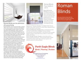 Unit 1/20 Prindiville Drive
Wangara 6065 WA
08 9309 2907
www.perthblinds.com
The	
  Eagle	
  Group	
  of	
  Companies	
  
Roman
Blinds
Give your home a treat with the
Roman blinds in the most amazing
fabrics from our stylish range
Roman blinds are the definition
of Luxury living
Roman blinds come in several styles, and we
offer a few versions. Cord lock controlled is
our most popular version, easy to use, fast
operation and child safe. Chain control is
slower to open/close Roman blinds but can
be a good option if you don’t want cords; we
use stainless steel chains, but also have the
option of black or white plastic if you
choose. Roman blinds come with the choice
of a range of painted and stained timber
battens, which run across the front and back
of the blinds in Luxaflex Romans. Or you can
choose aluminum battens in a range of
painted colours when choosing from our
Perth Design Roman range. The more
popular no battens look is available in both
Luxaflex and Perth Design versions. Roman
blinds can come in all three types of fabric,
Blockout to stop heat and light,
Translucent/light filtering which lets in
natural light, but stops heat and glare or
Sheer, which you can see through during the
day, but it stops some heat UV and glare. All
have their advantages and its best to take
advise from our experts before deciding.
Beach® Roman
Shades For over 20
years BEACH® Romans
have continued to be a
favourite and with their
original canvas design,
BEACH® Roman
Shades are designed
especially for those
seeking a sleek and
contemporary look.
Signature™ Roman Shades The SIGNATURE™ Roman
Shades uses timber battens to create folds, adding texture,
depth and style to your home.
Classique® Roman Shades With a contemporary look
and feel, LUXAFLEX® CLASSIQUE™ Roman Shades
incorporates a matching pelmet. This system uses a simple,
elegant powder coated aluminum profile to create clean
folds in the fabric.
Perth Design Roman Shades come either with or
without Aluminum battens. They are hand made in Perth
using all Australian made fabrics and are a great cost
effective option for Roman Blinds.
Roman Blinds-
Four styles in
2015
 