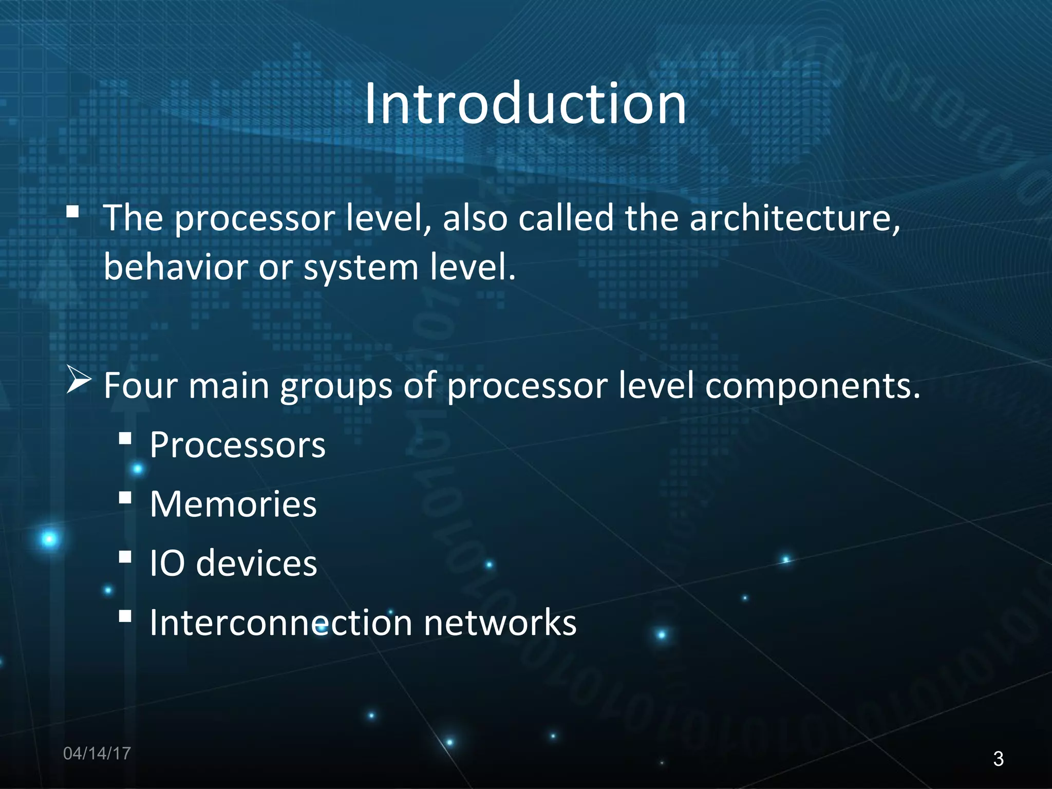 Introduction
The processor level, also called the architecture,
behavior or system level.
Four main groups of processor level components.
Processors
Memories
IO devices
Interconnection networks
04/14/17 3