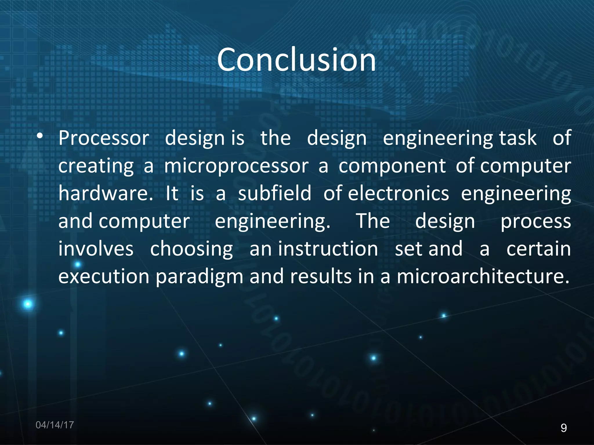 Conclusion
• Processor design is the design engineering task of
creating a microprocessor a component of computer
hardware. It is a subfield of electronics engineering
and computer engineering. The design process
involves choosing an instruction set and a certain
execution paradigm and results in a microarchitecture.
04/14/17 9