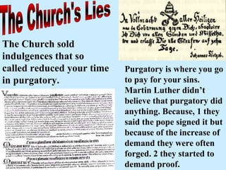 The Church's Lies The Church sold indulgences that so called reduced your time in purgatory.   Purgatory is where you go to pay for your sins. Martin Luther didn’t believe that purgatory did anything. Because, 1 they said the pope signed it but because of the increase of demand they were often forged. 2 they started to demand proof. 