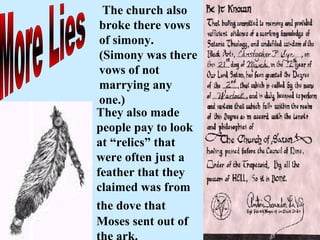 More Lies The church also broke there vows of simony. (Simony was there vows of not marrying any one.) They also made people pay to look at “relics” that were often just a feather that they claimed was from the dove that   Moses sent out of the ark. 