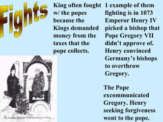 Fights King often fought w/ the popes because the Kings demanded money from the taxes that the pope collects.   1 example of them fighting is in 1073 Emperor Henry IV picked a bishop that Pope Gregory VII didn’t approve of. Henry convinced Germany’s bishops to overthrow Gregory.   The Pope excommunicated Gregory. Henry seeking forgiveness went to the pope.  