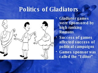 Politics of Gladiators Gladiator games were sponsored by high ranking Romans Success of games affected success of political campaigns Games sponsor was called the “Editor” 