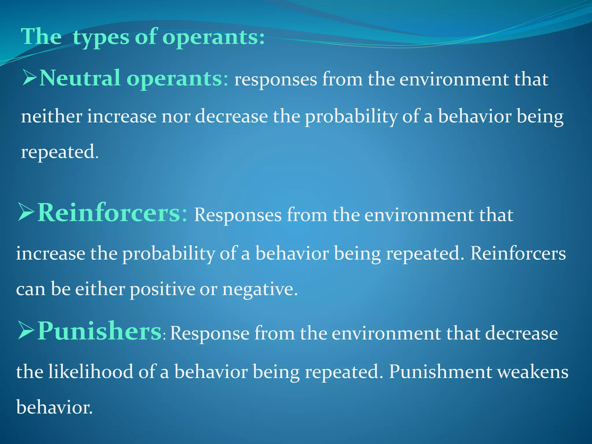 The types of operants:
Neutral operants: responses from the environment that
neither increase nor decrease the probability of a behavior being
repeated.
Reinforcers: Responses from the environment that
increase the probability of a behavior being repeated. Reinforcers
can be either positive or negative.
Punishers: Response from the environment that decrease
the likelihood of a behavior being repeated. Punishment weakens
behavior.