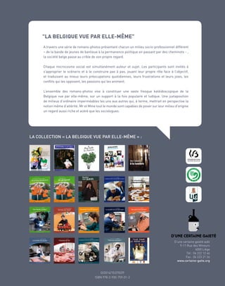 D/2008/10.070/8
D/2014/10.070/29
ISBN 978-2-930-759-01-2
D’une certaine gaieté asbl
9-11 Rue des Mineurs
4000 Liège
Tél : 04 222 12 46
Fax : 04 223 21 26
www.certaine-gaite.org
"LA BELGIQUE VUE PAR ELLE-MÊME"
A travers une série de romans-photos présentant chacun un milieu socio-professionnel différent
– de la bande de jeunes de banlieue à la permanence politique en passant par des cheminots - ,
la société belge passe au crible de son propre regard.
Chaque microcosme social est simultanément auteur et sujet. Les participants sont invités à
s’approprier le scénario et à le construire pas à pas, jouant leur propre rôle face à l’objectif,
et traduisant au mieux leurs préocupations quotidiennes, leurs frustrations et leurs joies, les
conflits qui les opposent, les passions qui les animent.
L’ensemble des romans-photos vise à constituer une vaste fresque kaléidoscopique de la
Belgique vue par elle-même, sur un support à la fois populaire et ludique. Une juxtaposition
de milieux d’ordinaire imperméables les uns aux autres qui, à terme, mettrait en perspective la
notion même d’altérité. Mr et Mme tout le monde sont capables de poser sur leur milieu d’origine
un regard aussi riche et acéré que les sociologues.
LA COLLECTION « LA BELGIQUE VUE PAR ELLE-MÊME » :
 