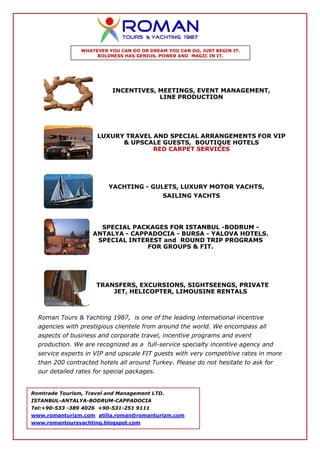WHATEVER YOU CAN DO OR DREAM YOU CAN DO, JUST BEGIN IT.
                     BOLDNESS HAS GENIUS, POWER AND MAGIC IN IT.




                           INCENTIVES, MEETINGS, EVENT MANAGEMENT,
                                       LINE PRODUCTION




                      LUXURY TRAVEL AND SPECIAL ARRANGEMENTS FOR VIP
                            & UPSCALE GUESTS, BOUTIQUE HOTELS
                                    RED CARPET SERVICES




                          YACHTING - GULETS, LUXURY MOTOR YACHTS,
                                             SAILING YACHTS




                      SPECIAL PACKAGES FOR ISTANBUL -BODRUM -
                    ANTALYA - CAPPADOCIA - BURSA - YALOVA HOTELS.
                     SPECIAL INTEREST and ROUND TRIP PROGRAMS
                                  FOR GROUPS & FIT.




                     TRANSFERS, EXCURSIONS, SIGHTSEENGS, PRIVATE
                         JET, HELICOPTER, LIMOUSINE RENTALS



  Roman Tours & Yachting 1987, is one of the leading international incentive
  agencies with prestigious clientele from around the world. We encompass all
  aspects of business and corporate travel, incentive programs and event
  production. We are recognized as a full-service specialty incentive agency and
  service experts in VIP and upscale FIT guests with very competitive rates in more
  than 200 contracted hotels all around Turkey. Please do not hesitate to ask for
  our detailed rates for special packages.


Romtrade Tourism, Travel and Management LTD.
ISTANBUL-ANTALYA-BODRUM-CAPPADOCIA
Tel:+90-533 -389 4026 +90-531-251 9111
www.romanturizm.com atilla.roman@romanturizm.com
www.romantoursyachting.blogspot.com
 