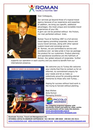 Dear Colleagues,

                                 Our services go beyond those of a typical travel
                                 agency because of our experience and expertise.
                                 In addition, we bring you specific, additional
                                 advantages. the most unique and incredible travel
                                 experiences of your life.
                                 A gem can not be polished without the friction,
                                 nor man perfected without trials.

                                Roman Tours & Yachting 1987 is a full-service
                                travel agency providing corporate, leisure and
                                luxury travel services, along with other special
                                custom travel and concierge service.
                                At Roman, we are committed to service and
                                excellence and we take pride in how we package
                                the product for our customers. Product planning
                                and operational excellence are the hallmark of
                                Roman. Our global network of corperates further
  supports our operation in each country and you stand to benefit from our
  international presence.

                                          We welcome you to Turkey.We welcome
   WHEN IN TURKEY DO AS ROMAN DOES        your clients.Feel free to contact us for an
                                          informal, no commitment enquiry for
                                          your needs and let us make us
                                          collectively proud for providing eternal
                                          memories to those who visit Turkey….

                                          Hoping for success without hard work is
                                          like trying to harvest without planting.

                                          Best Wishes
                                          Atilla Roman
                                          Managing Director




                                          Our outgoing programs together with
                                          worldwide rentals and sales for villas, yachts
                                          and apartments will be ready this Autumn.
                                          www.piccolomondo.com.tr
                                          www.piccolomondo1.blogspot.com

Romtrade Tourism, Travel and Management LTD.
ISTANBUL-ANTALYA-BODRUM-CAPPADOCIA Tel:+90-533 -389 4026 +90-531-251 9111
www.romanturizm.com atilla.roman@romanturizm.com www.romantoursyachting.blogspot.com
 
