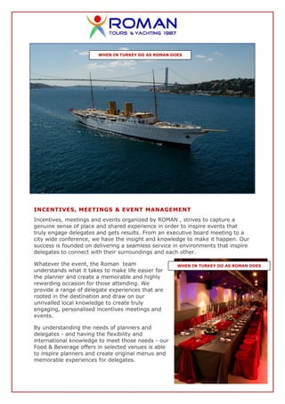 WHEN IN TURKEY DO AS ROMAN DOES




INCENTIVES, MEETINGS & EVENT MANAGEMENT
Incentives, meetings and events organized by ROMAN , strives to capture a
genuine sense of place and shared experience in order to inspire events that
truly engage delegates and gets results. From an executive board meeting to a
city wide conference, we have the insight and knowledge to make it happen. Our
success is founded on delivering a seamless service in environments that inspire
delegates to connect with their surroundings and each other.

Whatever the event, the Roman team                   WHEN IN TURKEY DO AS ROMAN DOES
understands what it takes to make life easier for
the planner and create a memorable and highly
rewarding occasion for those attending. We
provide a range of delegate experiences that are
rooted in the destination and draw on our
unrivalled local knowledge to create truly
engaging, personalised incentives meetings and
events.

By understanding the needs of planners and
delegates - and having the flexibility and
international knowledge to meet those needs - our
Food & Beverage offers in selected venues is able
to inspire planners and create original menus and
memorable experiences for delegates.
 
