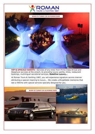 WHEN IN TURKEY DO AS ROMAN DOES




VIP & UPSCALE GUESTS : Services of any kind, from Prime Class Arrival and
Departure services at the airport, to providing luxury yachts, limos, restaurant
bookings, multilingual secreterial services, Redefine Luxury...
At Roman Tours & Yachting 1987, you will experience signature service manner
attributing a special meaning to luxury... We create unforgettable memories that
last a lifetime with special services specially designed for you.



                    WHEN IN TURKEY DO AS ROMAN DOES
 