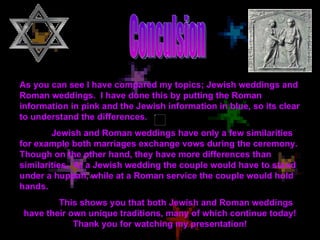 Conculsion As you can see I have compared my topics; Jewish weddings and Roman weddings.  I have done this by putting the Roman information in pink and the Jewish information in blue, so its clear to understand the differences. Jewish and Roman weddings have only a few similarities for example both marriages exchange vows during the ceremony. Though on the other hand, they have more differences than similarities.  At a Jewish wedding the couple would have to stand under a huppah, while at a Roman service the couple would hold hands. This shows you that both Jewish and Roman weddings have their own unique traditions, many of which continue today! Thank you for watching my presentation! 