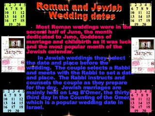 Most Roman weddings were in the second half of June, the month dedicated to Juno, Goddess of marriage and childbirth as it was lucky and the most popular month of the Jewish calendar.     In Jewish weddings they select the date and place before the wedding.  The couple selects a Rabbi and meets with the Rabbi to set a date and place.  The Rabbi instructs and counsels the couple as they prepare for the day.  Jewish marriages are mainly held on Lag B'Omer, the thirty-third day in the Counting of the Omer, which is a popular wedding date in Israel.   Roman and Jewish Wedding dates 