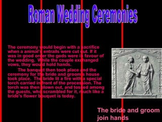 The ceremony would begin with a sacrifice when a animal’s entrails were cut out. If it was in good order the gods were in favour of the wedding.  While the couple exchanged vows, they would hold hands. The banquet then took place and the ceremony for the bride and groom’s house took place.  The bride lit a fire with a special torch carried in front of the procession. The torch was then blown out, and tossed among the guests, who scrambled for it, much like a bride's flower bouquet is today.   Roman Wedding Ceremonies The bride and groom join hands 