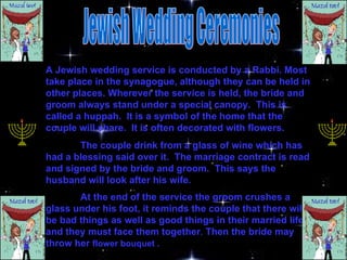 Jewish Wedding Ceremonies A Jewish wedding service is conducted by a Rabbi. Most take place in the synagogue, although they can be held in other places. Wherever the service is held, the bride and groom always stand under a special canopy.  This is called a huppah.  It is a symbol of the home that the couple will share.  It is often decorated with flowers.  The couple drink from a glass of wine which has had a blessing said over it.  The marriage contract is read and signed by the bride and groom.  This says the husband will look after his wife. At the end of the service the groom crushes a glass under his foot, it reminds the couple that there will be bad things as well as good things in their married life, and they must face them together .  Then the bride may throw her  flower bouquet . 