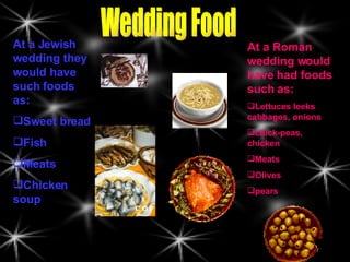 Wedding Food At a Jewish wedding they would have such foods as: Sweet bread Fish Meats Chicken soup At a Roman wedding would have had foods such as: Lettuces leeks cabbages, onions chick-peas, chicken Meats Olives pears 