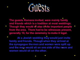 Guests The guests Romans invited, were mainly family and friends which is a tradition at most weddings. Though they would of also invite important people from the area.  There had to be witnesses present, generally 10, for the ceremony to make it legal.   At a Jewish wedding they would just invite family and friends. Though when they arrived at the synagogue the men and women were spilt up and the men would sit on one side of the room and women would sit on the other. 