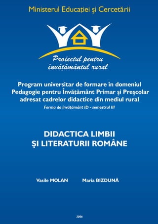 Program universitar de formare în domeniul
Pedagogie pentru Învăţământ Primar şi Preşcolar
   adresat cadrelor didactice din mediul rural
           Forma de învăţământ ID - semestrul III




          DIDACTICA LIMBII
      ŞI LITERATURII ROMÂNE



        Vasile MOLAN           Maria BIZDUNĂ




                            2006
 