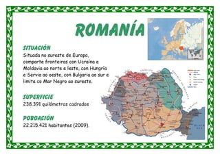 romanía
situación
Situada no sureste de Europa,
comparte fronteiras con Ucraína e
Moldavia ao norte e leste, con Hungría
e Servia ao oeste, con Bulgaria ao sur e
limita co Mar Negro ao sureste.


Superficie
238.391 quilómetros cadrados


Poboación
22.215.421 habitantes (2009).
 