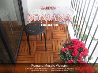 Romana Mosaic Vietnam
Number One Brand of Wood Floor for Outdoor in Vietnam
Tel: 09 48 41 46 46 l www.vnromana.com
 
