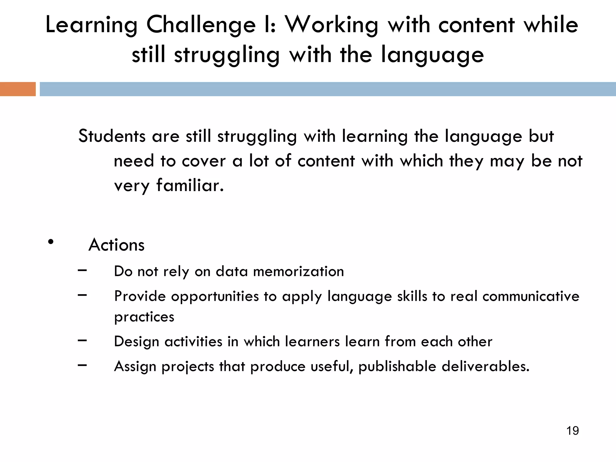 Learning Challenge I: Working with content while still struggling with the language Students are still struggling with learning the language but need to cover a lot of content with which they may be not very familiar. Actions Do not rely on data memorization Provide opportunities to apply language skills to real communicative practices Design activities in which learners learn from each other Assign projects that produce useful, publishable deliverables. 