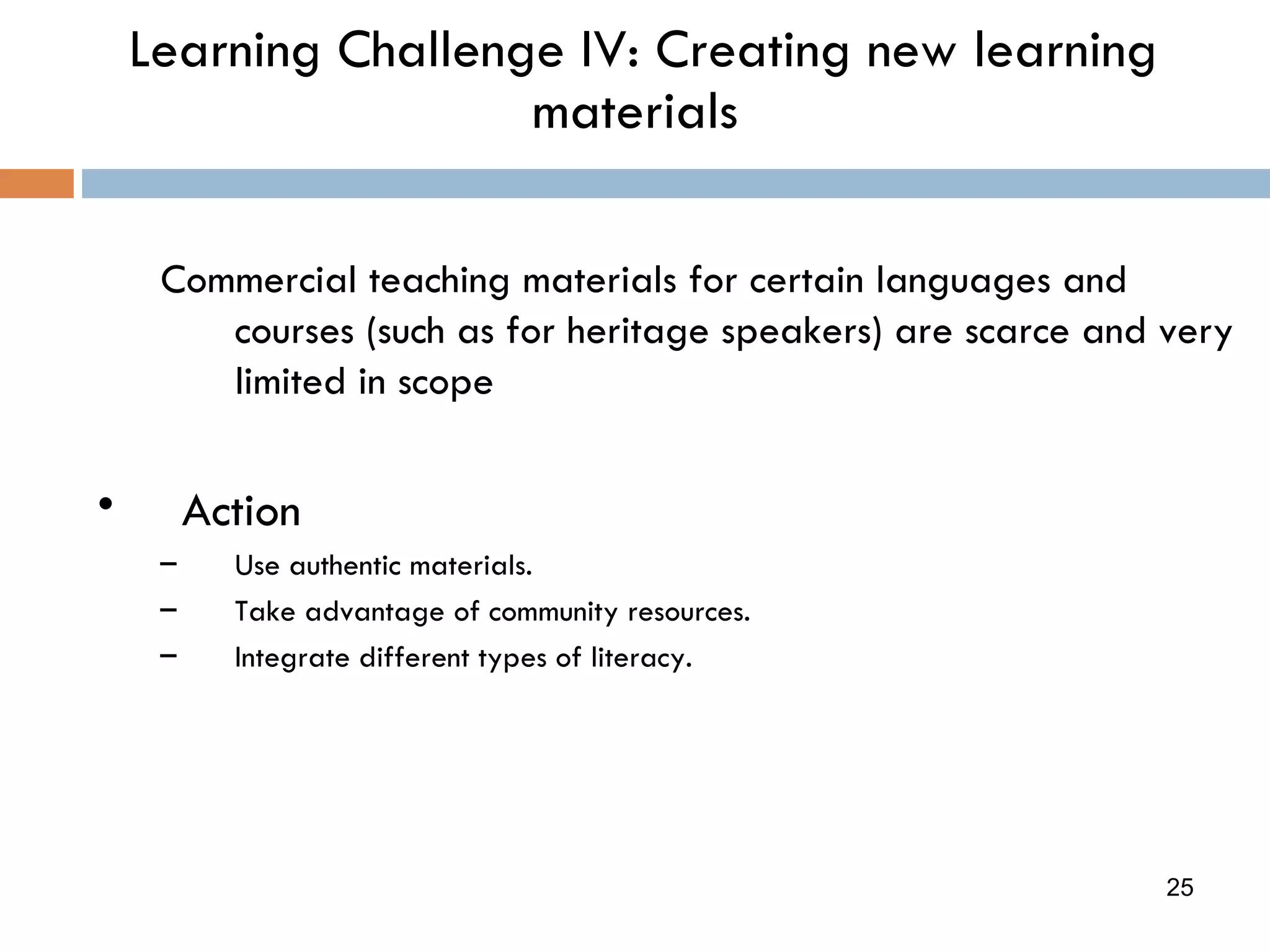 Learning Challenge IV: Creating new learning materials Commercial teaching materials for certain languages and courses (such as for heritage speakers) are scarce and very limited in scope  Action Use authentic materials. Take advantage of community resources. Integrate different types of literacy. 