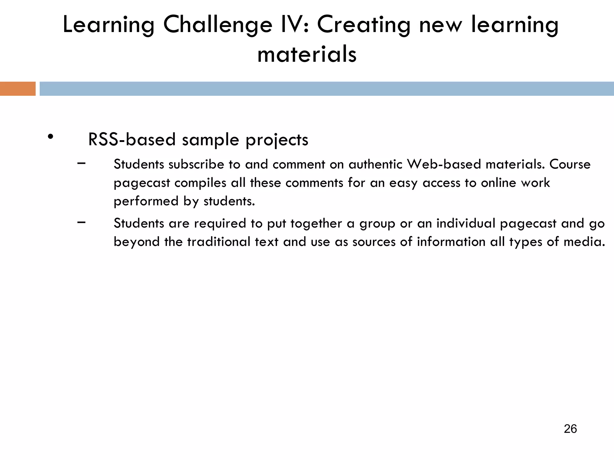 Learning Challenge IV: Creating new learning materials RSS-based sample projects Students subscribe to and comment on authentic Web-based materials. Course pagecast compiles all these comments for an easy access to online work performed by students. Students are required to put together a group or an individual pagecast and go beyond the traditional text and use as sources of information all types of media. 