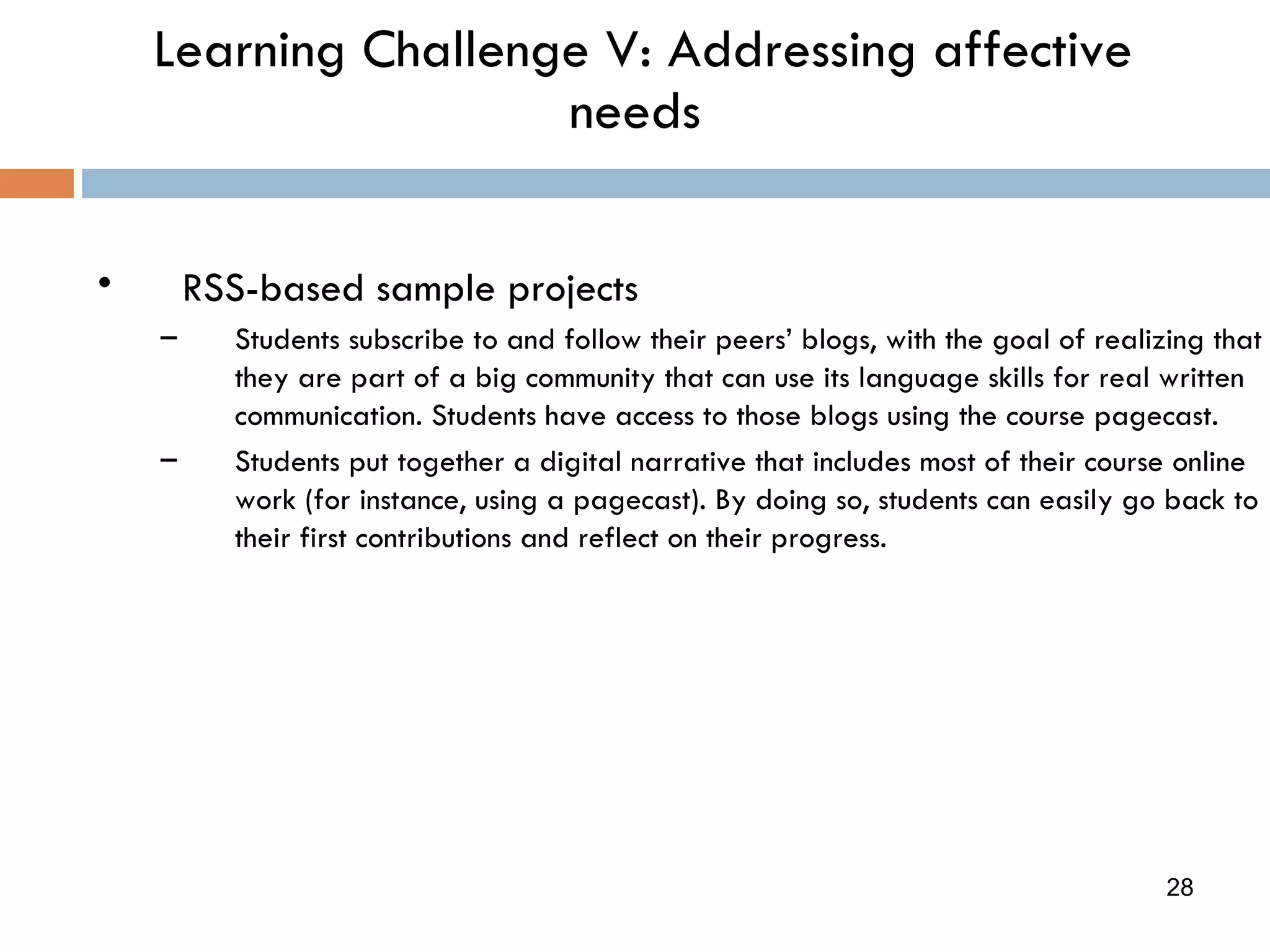 Learning Challenge V: Addressing affective needs RSS-based sample projects Students subscribe to and follow their peers’ blogs, with the goal of realizing that they are part of a big community that can use its language skills for real written  communication. Students have access to those blogs using the course pagecast. Students put together a digital narrative that includes most of their course online work (for instance, using a pagecast). By doing so, students can easily go back to their first contributions and reflect on their progress. 