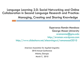 Language Learning 2.0: Social Networking and Online Collaboration in Second Language Research and Practice: Managing, Creating and Sharing Knowledge   Esperanza Román-Mendoza George Mason University eromanme @ gmu.edu http:// eroman.wordpress.com http://www.slideshare.net/elearningxxi/romanaaal2010    American Association for Applied Linguistics 2010 Annual Conference Atlanta, Georgia March 7,  2010 