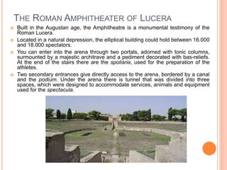 THE ROMAN AMPHITHEATER OF LUCERA
 Built in the Augustan age, the Amphitheatre is a monumental testimony of the
Roman Lucera.
 Located in a natural depression, the elliptical building could hold between 16.000
and 18.000 spectators.
 You can enter into the arena through two portals, adorned with Ionic columns,
surmounted by a majestic architrave and a pediment decorated with bas-reliefs.
At the end of the stairs there are the spoliaria, used for the preparation of the
athletes.
 Two secondary entrances give directly access to the arena, bordered by a canal
and the podium. Under the arena there is tunnel that was divided into three
spaces, which were designed to accommodate services, animals and equipment
used for the spectacula.
 