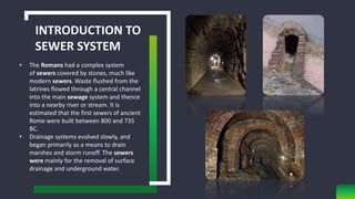 INTRODUCTION TO
SEWER SYSTEM
• The Romans had a complex system
of sewers covered by stones, much like
modern sewers. Waste flushed from the
latrines flowed through a central channel
into the main sewage system and thence
into a nearby river or stream. It is
estimated that the first sewers of ancient
Rome were built between 800 and 735
BC.
• Drainage systems evolved slowly, and
began primarily as a means to drain
marshes and storm runoff. The sewers
were mainly for the removal of surface
drainage and underground water.
 