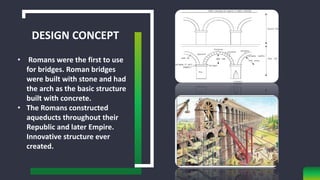 DESIGN CONCEPT
• Romans were the first to use
for bridges. Roman bridges
were built with stone and had
the arch as the basic structure
built with concrete.
• The Romans constructed
aqueducts throughout their
Republic and later Empire.
Innovative structure ever
created.
 