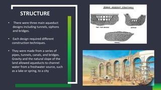 STRUCTURE
• There were three main aqueduct
designs including tunnels, siphons
and bridges.
• Each design required different
construction techniques.
• They were made from a series of
pipes, tunnels, canals, and bridges.
Gravity and the natural slope of the
land allowed aqueducts to channel
water from a freshwater source, such
as a lake or spring, to a city
 