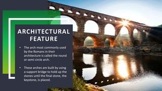 ARCHITECTURAL
FEATURE
• The arch most commonly used
by the Romans in their
architecture is called the round
or semi circle arch.
• These arches are built by using
a support bridge to hold up the
stones until the final stone, the
keystone, is placed.
 