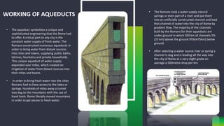 WORKING OF AQUEDUCTS
• The aqueduct symbolizes a unique and
sophisticated engineering that the Rome had
to offer. A critical part to any city is the
constant water supply of fresh water. The
Romans constructed numerous aqueducts in
order to bring water from distant sources
into cities and towns, supplying public baths,
latrines, fountains and private households.
This unique aqueduct of water supply
expanded over miles, which created an
irrigation of water from distant sources into
their cities and towns.
• In order to bring fresh water into the cities
Romans had to have access to the lakes or
springs. Hundreds of miles away a tunnel
was dug to the mountains with the use of
hand tools. Rome literally moved mountains
in order to get excess to fresh water.
• The Romans took a water supply natural
springs or even part of a river and put them
into an artificially constructed channel and lead
that channel of water into the city of Rome by
gradient flow. The majority of the channels
built by the Romans for their aqueducts are
under ground in which 500 km of channels 5%
(25 km) above the ground 95%(475km) below
ground.
• After selecting a water source river or spring a
channel is dug and is leading all the way into
the city of Rome at a very slight grade on
average a 500metre drop per km.
 