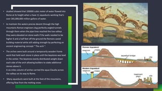 • studied showed that 100000 cubic meter of water flowed into
Rome at its height when u have 11 aqueducts working that’s
over 265,000,000 million gallons of water.
• to maintain the waters precise decent through the high
mountains Roman engineers dug perfectly angled tunnels
through them when the pipe lines reached the low valleys
they were elevated on stone walls if the walls needed to be
higher 6 and a half feet off the ground the Romans saved
building material while still adding strength by perfecting an
ancient engineering concept “ The arch “.
• The arches were built around a temporarily wooden frame
work that held each stone in place until the keystone was lead
in the center. The keystone evenly distributed weight down
each side of the arch allowing builders to stake additional
stones above it.
A six miles column of arches carried the aqua Claudia across
the valleys on its way to Rome.
• Many aqueducts were built at the foot of the mountains,
offering flow from the melting snow.
 