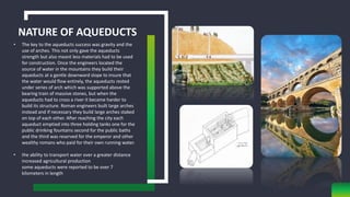 NATURE OF AQUEDUCTS
• The key to the aqueducts success was gravity and the
use of arches. This not only gave the aqueducts
strength but also meant less materials had to be used
for construction. Once the engineers located the
source of water in the mountains they build their
aqueducts at a gentle downward slope to insure that
the water would flow entirely, the aqueducts rested
under series of arch which was supported above the
bearing train of massive stones, but when the
aqueducts had to cross a river it became harder to
build its structure. Roman engineers built large arches
instead and if necessary they build large arches staked
on top of each other. After reaching the city each
aqueduct emptied into three holding tanks one for the
public drinking fountains second for the public baths
and the third was reserved for the emperor and other
wealthy romans who paid for their own running water.
• the ability to transport water over a greater distance
increased agricultural production
some aqueducts were reported to be over 7
kilometers in length
 
