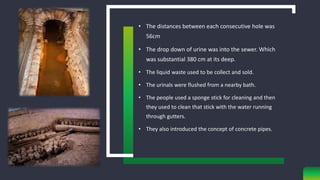 • The distances between each consecutive hole was
56cm
• The drop down of urine was into the sewer. Which
was substantial 380 cm at its deep.
• The liquid waste used to be collect and sold.
• The urinals were flushed from a nearby bath.
• The people used a sponge stick for cleaning and then
they used to clean that stick with the water running
through gutters.
• They also introduced the concept of concrete pipes.
 